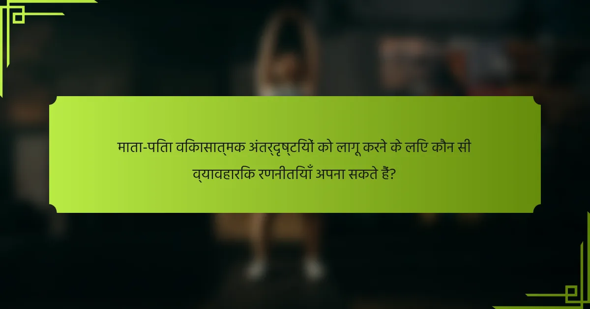 माता-पिता विकासात्मक अंतर्दृष्टियों को लागू करने के लिए कौन सी व्यावहारिक रणनीतियाँ अपना सकते हैं?