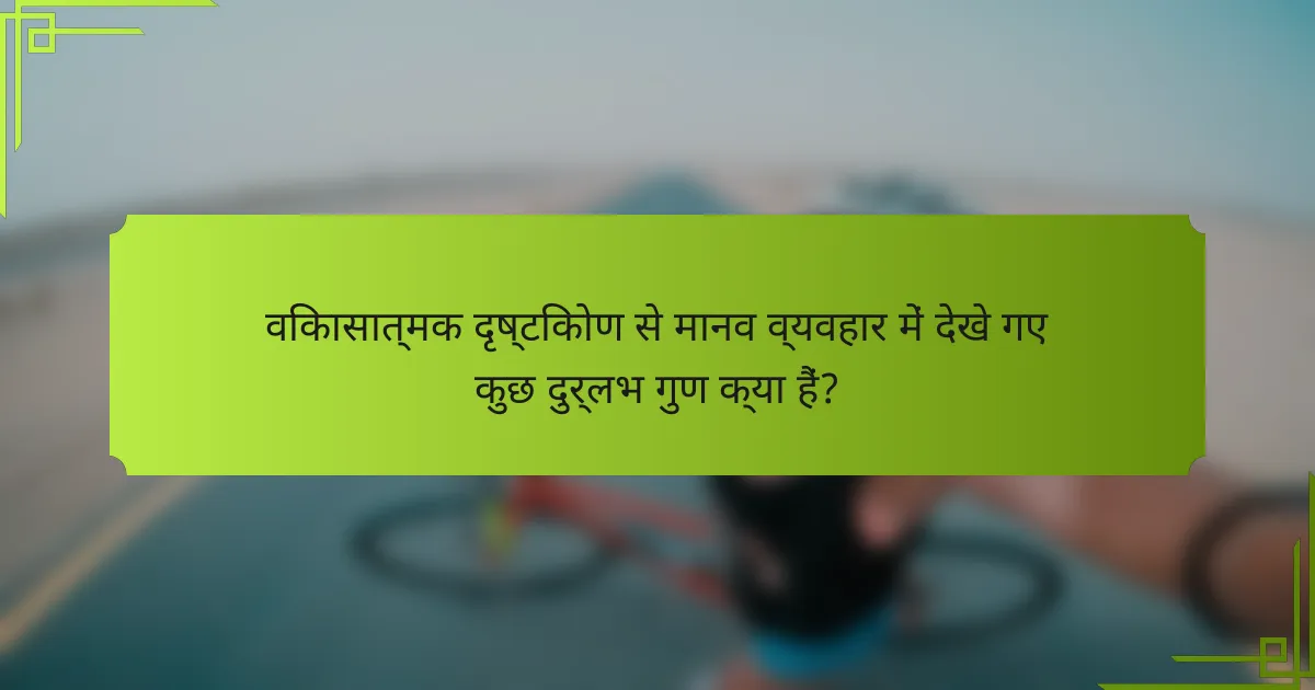 विकासात्मक दृष्टिकोण से मानव व्यवहार में देखे गए कुछ दुर्लभ गुण क्या हैं?