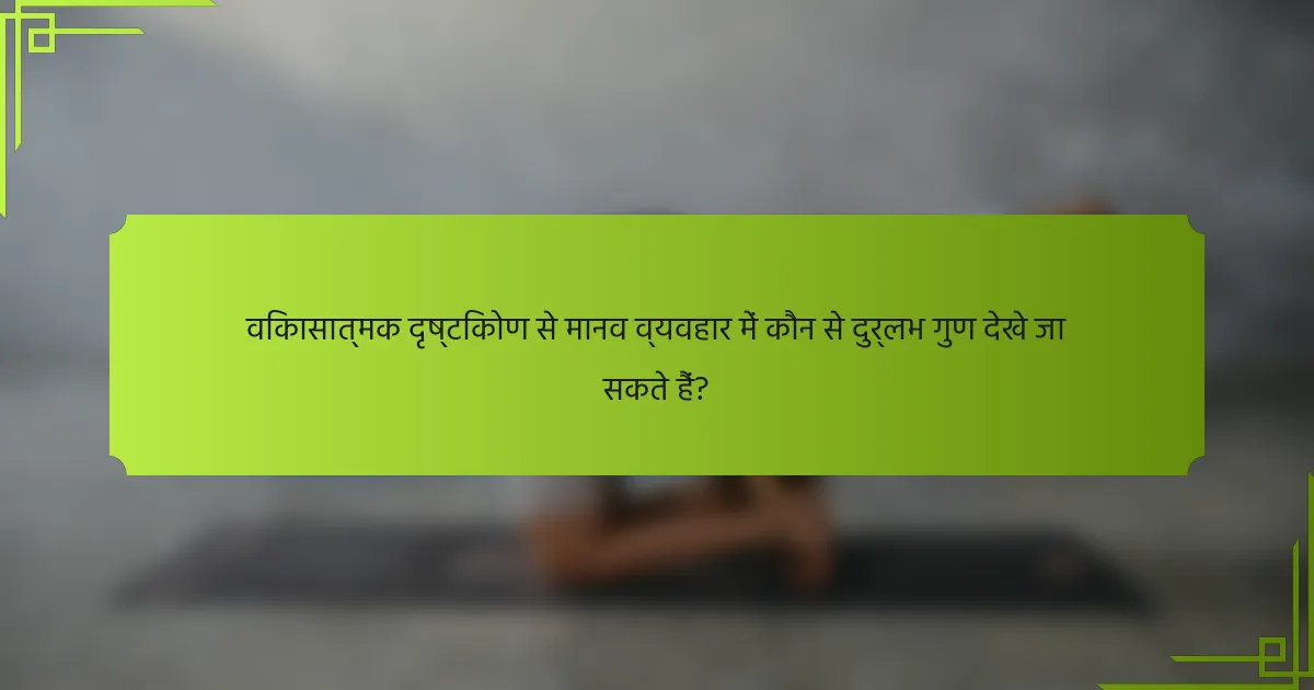 विकासात्मक दृष्टिकोण से मानव व्यवहार में कौन से दुर्लभ गुण देखे जा सकते हैं?
