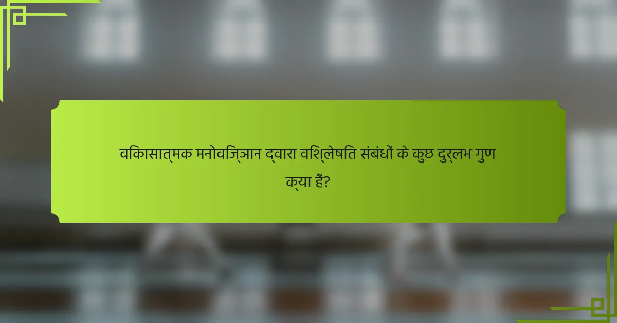 विकासात्मक मनोविज्ञान द्वारा विश्लेषित संबंधों के कुछ दुर्लभ गुण क्या हैं?