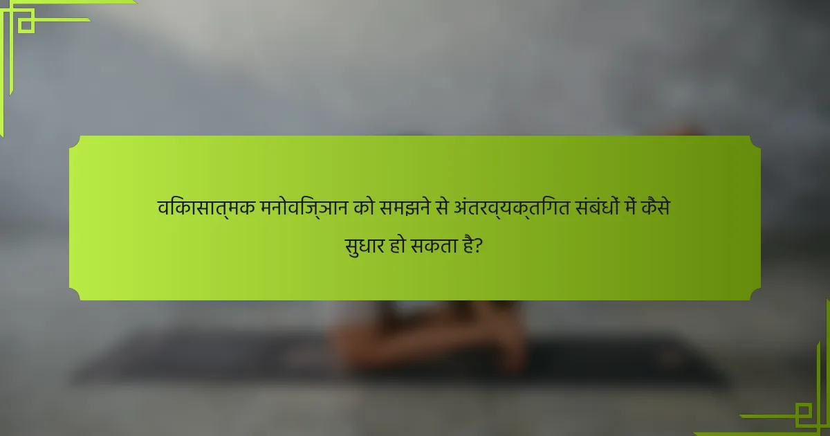 विकासात्मक मनोविज्ञान को समझने से अंतरव्यक्तिगत संबंधों में कैसे सुधार हो सकता है?