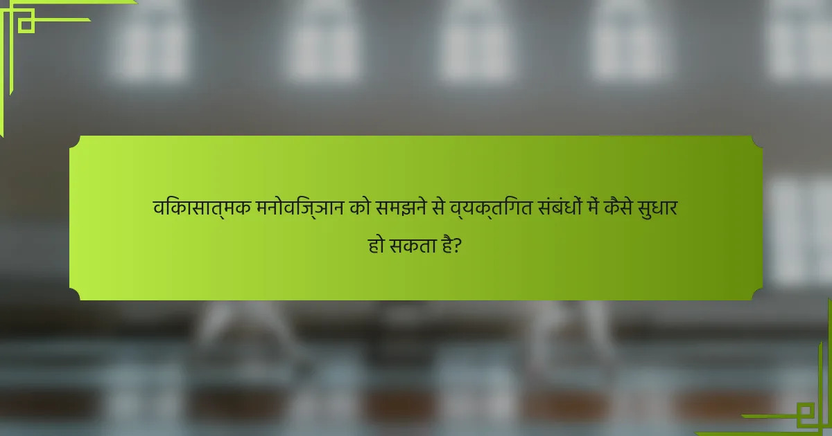 विकासात्मक मनोविज्ञान को समझने से व्यक्तिगत संबंधों में कैसे सुधार हो सकता है?