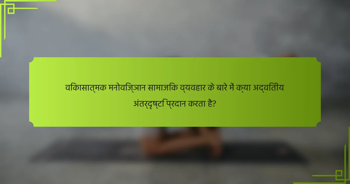 विकासात्मक मनोविज्ञान सामाजिक व्यवहार के बारे में क्या अद्वितीय अंतर्दृष्टि प्रदान करता है?