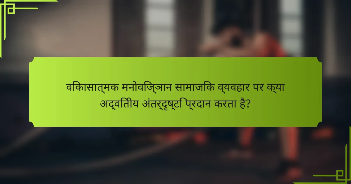 विकासात्मक मनोविज्ञान सामाजिक व्यवहार पर क्या अद्वितीय अंतर्दृष्टि प्रदान करता है?