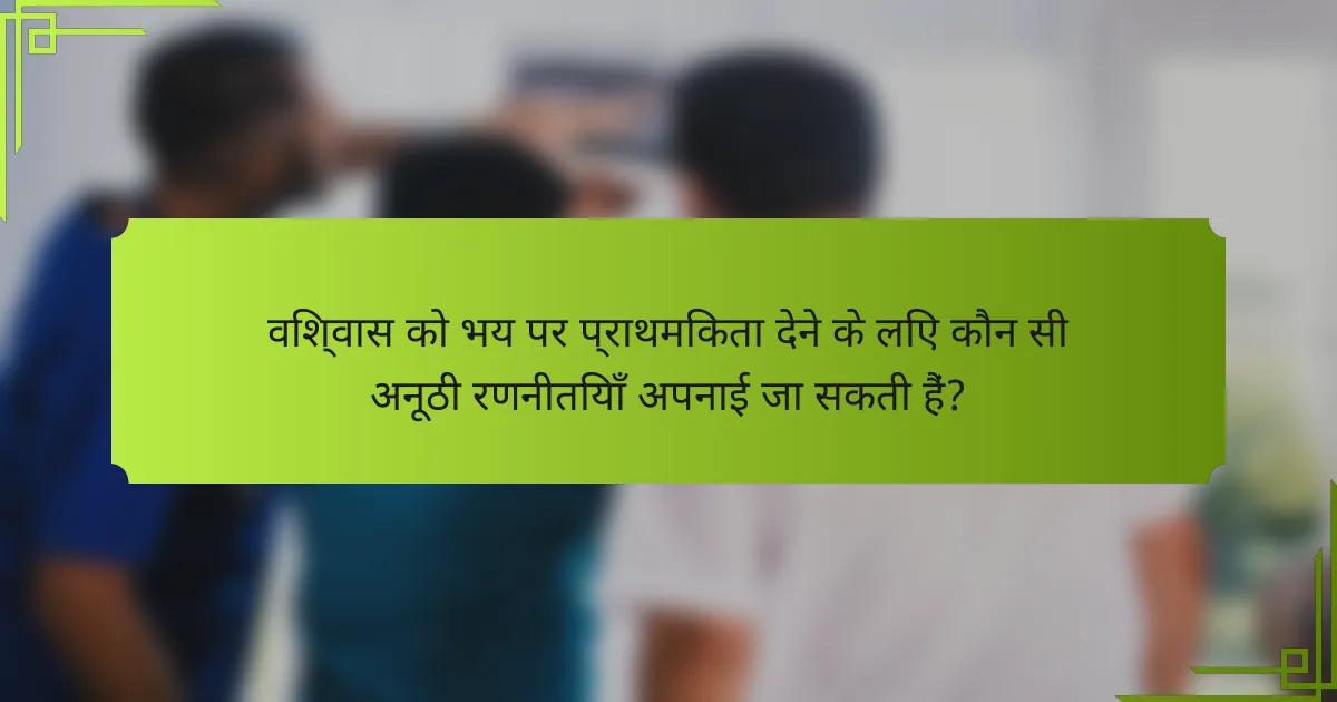 विश्वास को भय पर प्राथमिकता देने के लिए कौन सी अनूठी रणनीतियाँ अपनाई जा सकती हैं?